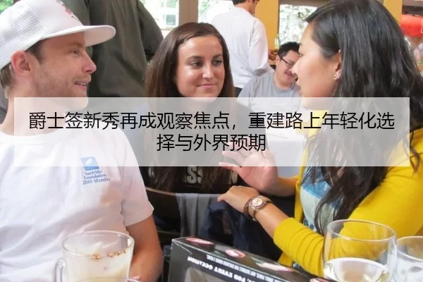 爵士签新秀再成观察焦点，重建路上年轻化选择与外界预期